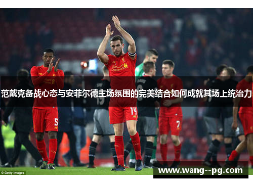 范戴克备战心态与安菲尔德主场氛围的完美结合如何成就其场上统治力