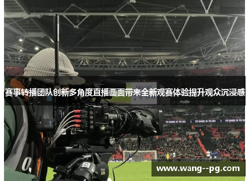 赛事转播团队创新多角度直播画面带来全新观赛体验提升观众沉浸感 赛事转播团队创新多角度直播画面带来全新观赛体验提升观众沉浸感
