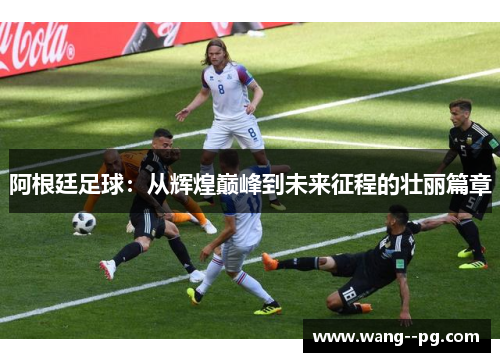 阿根廷足球：从辉煌巅峰到未来征程的壮丽篇章