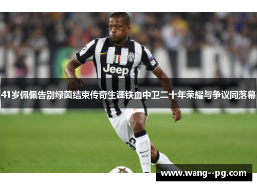 41岁佩佩告别绿茵结束传奇生涯铁血中卫二十年荣耀与争议同落幕