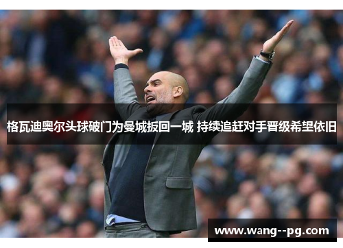 格瓦迪奥尔头球破门为曼城扳回一城 持续追赶对手晋级希望依旧 格瓦迪奥尔头球破门为曼城扳回一城 持续追赶对手晋级希望依旧