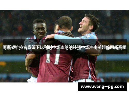 阿斯顿维拉官宣签下比利时中场奥纳纳补强中场冲击英超前四新赛季 阿斯顿维拉官宣签下比利时中场奥纳纳补强中场冲击英超前四新赛季