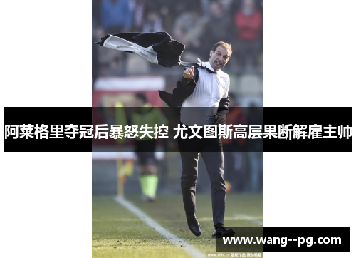 阿莱格里夺冠后暴怒失控 尤文图斯高层果断解雇主帅