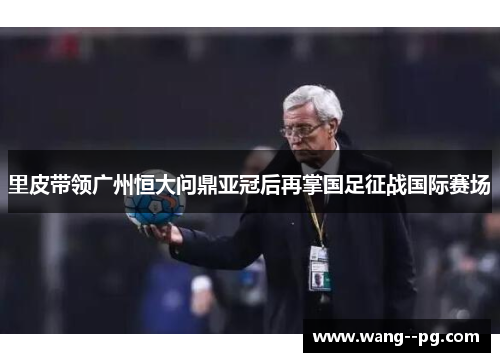 里皮带领广州恒大问鼎亚冠后再掌国足征战国际赛场